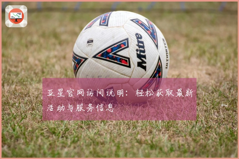 亚星官网访问说明：轻松获取最新活动与服务信息