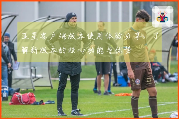 亚星客户端版本使用体验分享，了解新版本的核心功能与优势