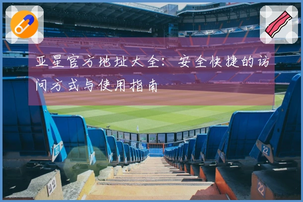 亚星官方地址大全:安全快捷的访问方式与使用指南