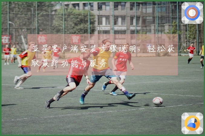 亚星客户端安装步骤说明，轻松获取最新功能与服务
