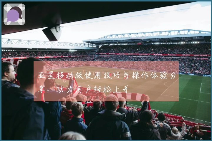 亚星移动版使用技巧与操作体验分享，助力用户轻松上手