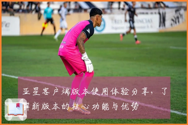 亚星客户端版本使用体验分享，了解新版本的核心功能与优势
