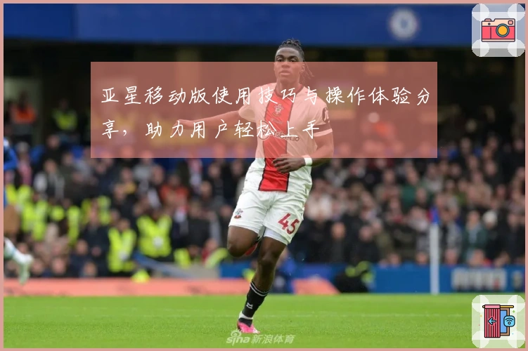 亚星移动版使用技巧与操作体验分享，助力用户轻松上手