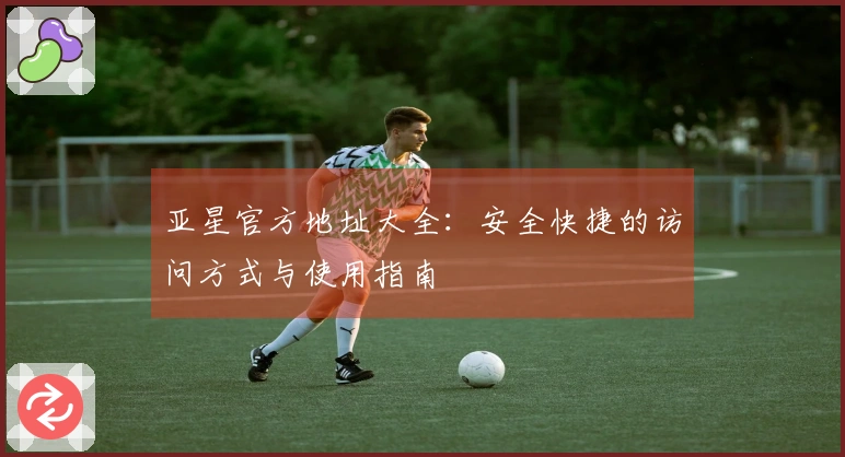 亚星官方地址大全：安全快捷的访问方式与使用指南