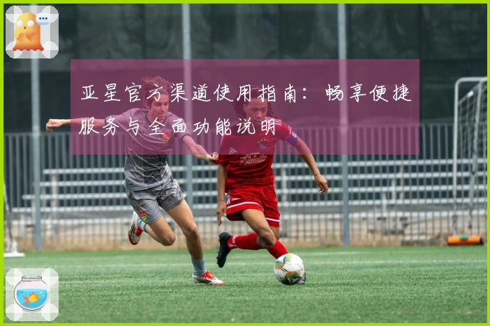 亚星官方渠道使用指南：畅享便捷服务与全面功能说明